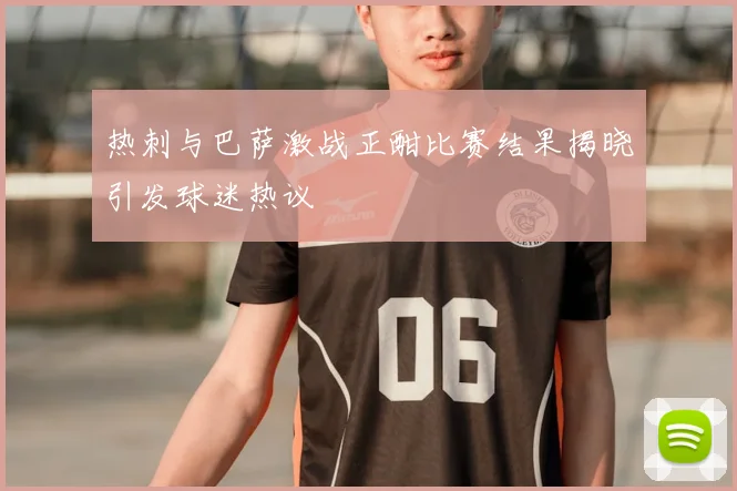 热刺与巴萨激战正酣比赛结果揭晓引发球迷热议
