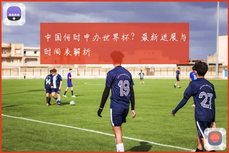 中国何时申办世界杯?最新进展与时间表解析