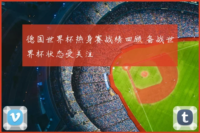 德国世界杯热身赛战绩回顾 备战世界杯状态受关注