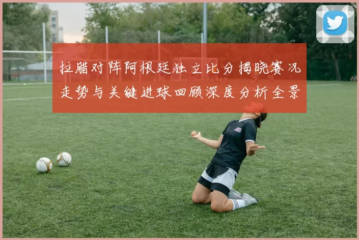 拉腊对阵阿根廷独立比分揭晓赛况走势与关键进球回顾深度分析全景解读