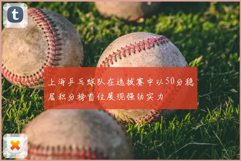 上海乒乓球队在选拔赛中以50分稳居积分榜首位展现强劲实力