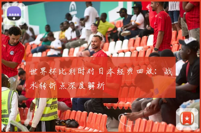 世界杯比利时对日本经典回放:战术转折点深度解析