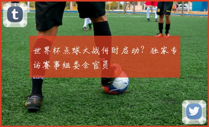 世界杯点球大战何时启动？独家专访赛事组委会官员