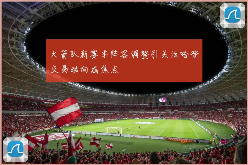 火箭队新赛季阵容调整引关注哈登交易动向成焦点