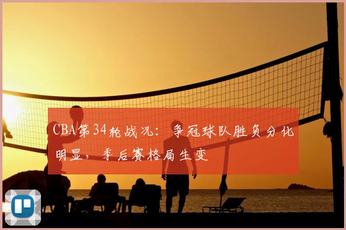 CBA第34轮战况：争冠球队胜负分化明显，季后赛格局生变