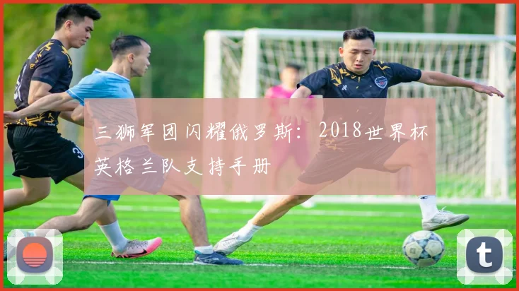 三狮军团闪耀俄罗斯:2018世界杯英格兰队支持手册