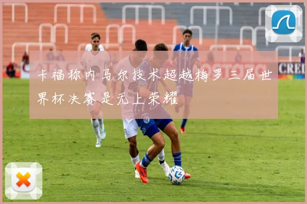 卡福称内马尔技术超越梅罗三届世界杯决赛是无上荣耀