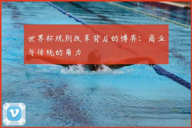 世界杯规则改革背后的博弈：商业与传统的角力