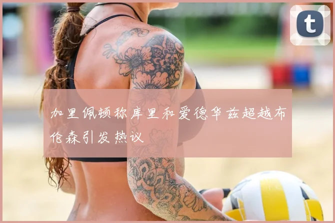 加里佩顿称库里和爱德华兹超越布伦森引发热议