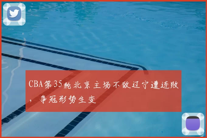 CBA第35轮北京主场不敌辽宁遭连败，争冠形势生变