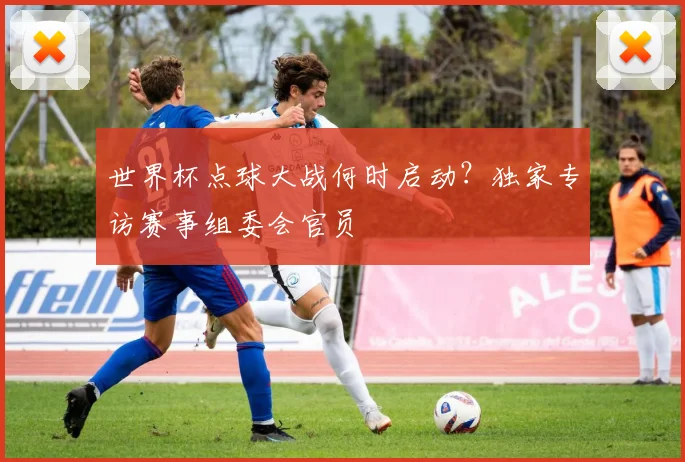 世界杯点球大战何时启动？独家专访赛事组委会官员
