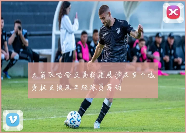 火箭队哈登交易新进展涉及多个选秀权互换及年轻球员筹码