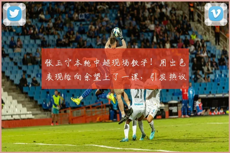 张玉宁本轮中超现场教学!用出色表现给向余望上了一课,引发热议