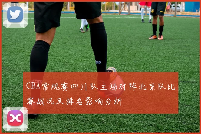CBA常规赛四川队主场对阵北京队比赛战况及排名影响分析