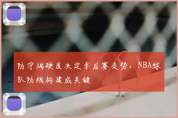 防守端硬度决定季后赛走势，NBA球队防线构建成关键