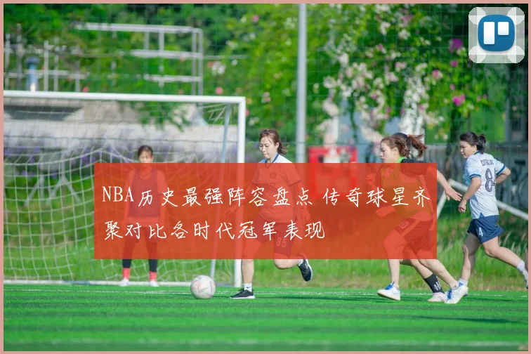NBA历史最强阵容盘点 传奇球星齐聚对比各时代冠军表现