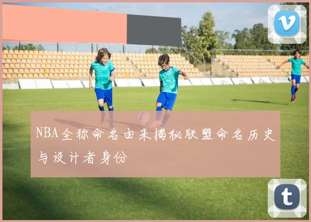 NBA全称命名由来揭秘联盟命名历史与设计者身份