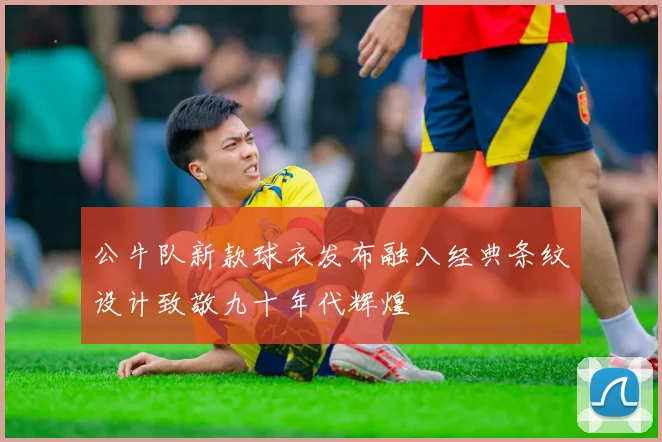 公牛队新款球衣发布融入经典条纹设计致敬九十年代辉煌