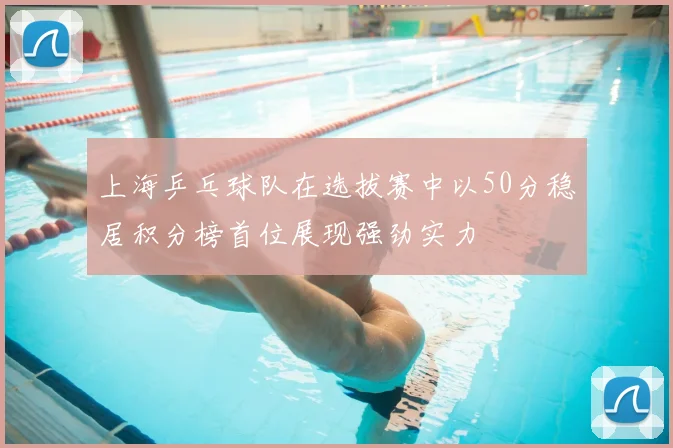 上海乒乓球队在选拔赛中以50分稳居积分榜首位展现强劲实力
