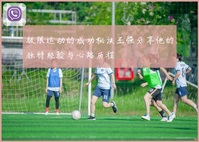 极限运动的成功秘诀王强分享他的独特经验与心路历程