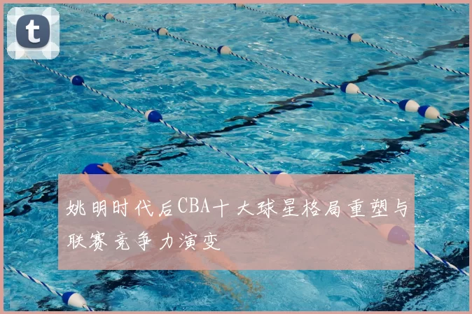 姚明时代后CBA十大球星格局重塑与联赛竞争力演变