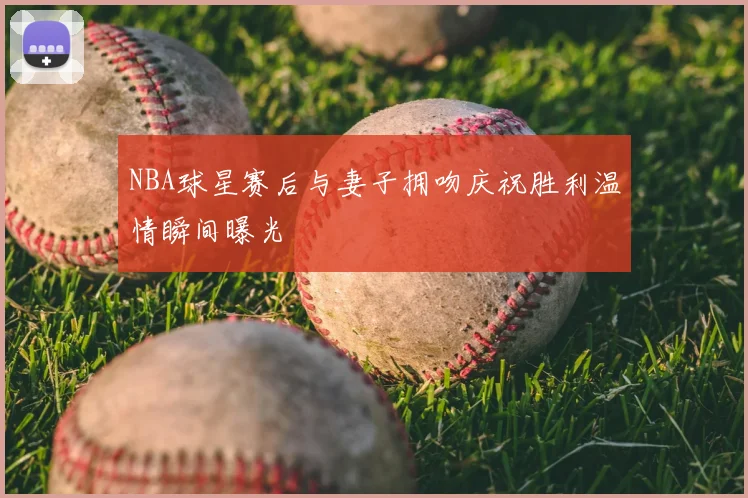 NBA球星赛后与妻子拥吻庆祝胜利温情瞬间曝光