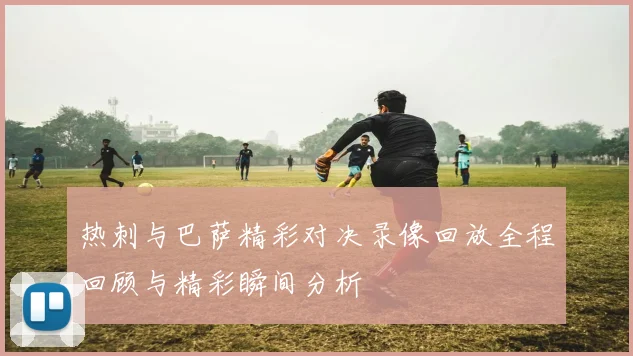 热刺与巴萨精彩对决录像回放全程回顾与精彩瞬间分析