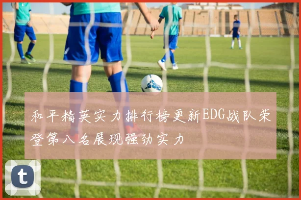 和平精英实力排行榜更新EDG战队荣登第八名展现强劲实力